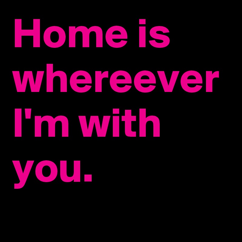 Home is whereever I'm with you.