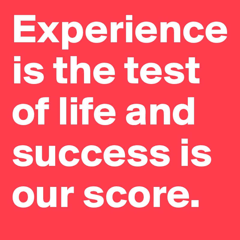 Experience is the test of life and success is our score. 