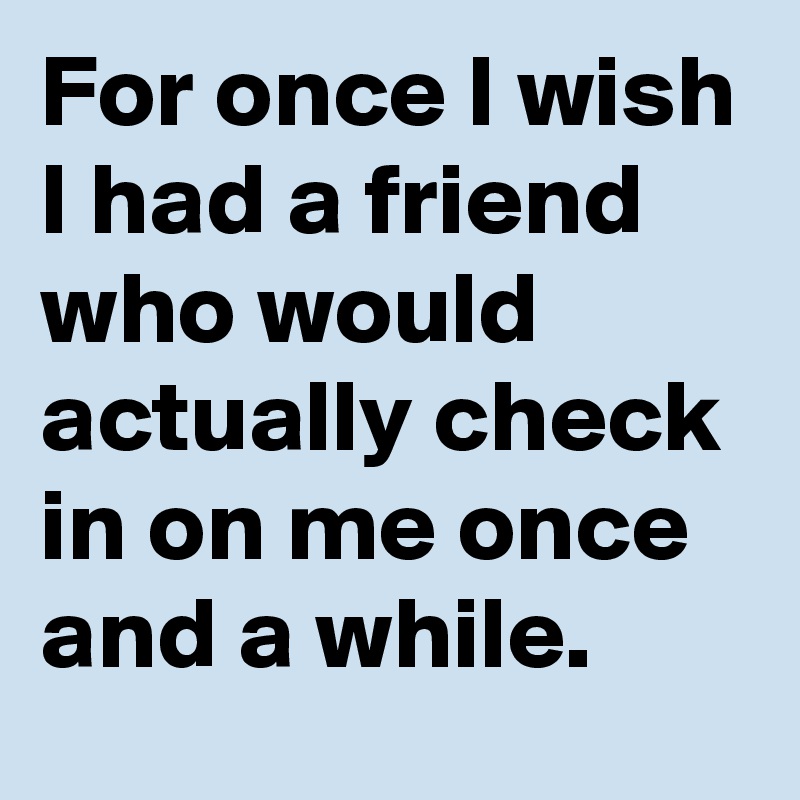 For once I wish I had a friend who would actually check in on me once and a while.