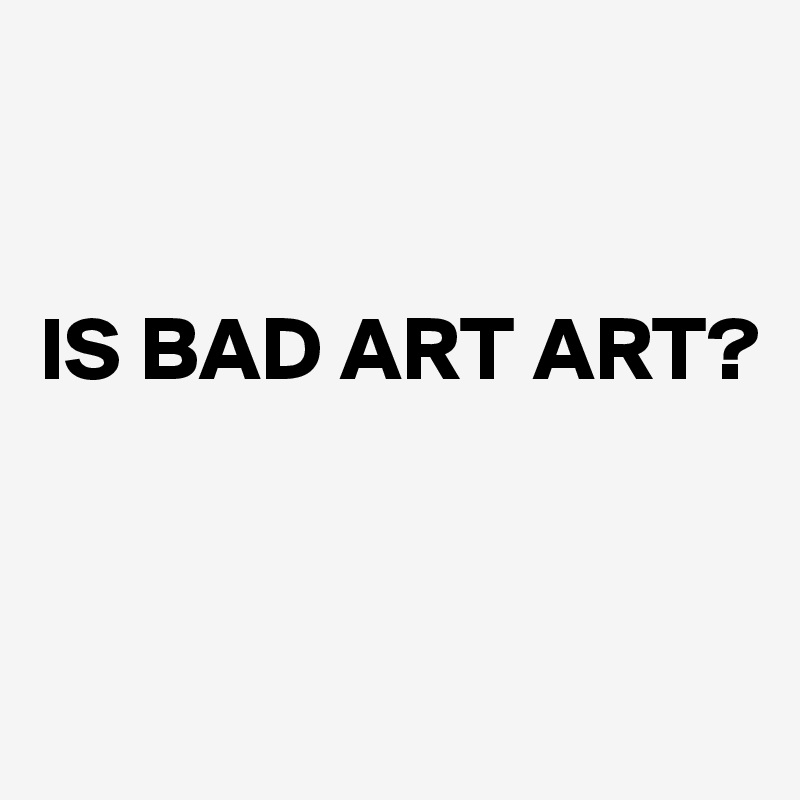 


IS BAD ART ART?


