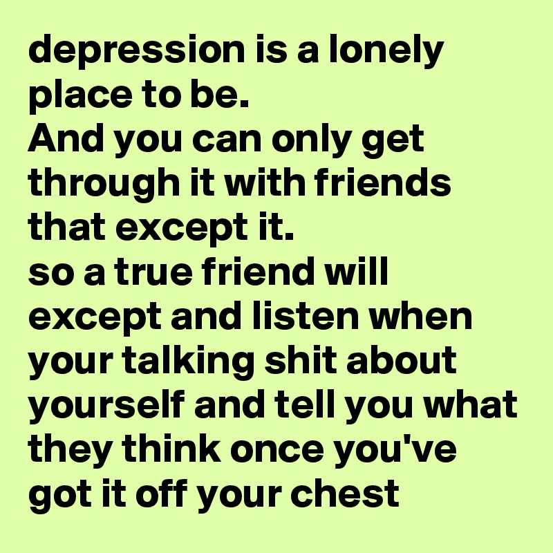 depression is a lonely place to be.
And you can only get through it with friends that except it.
so a true friend will except and listen when your talking shit about yourself and tell you what they think once you've got it off your chest