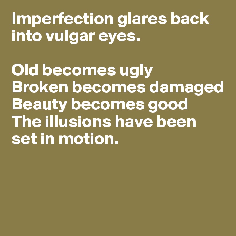 Imperfection glares back into vulgar eyes.

Old becomes ugly
Broken becomes damaged
Beauty becomes good 
The illusions have been set in motion.



