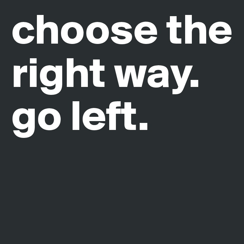 choose the right way.
go left.
