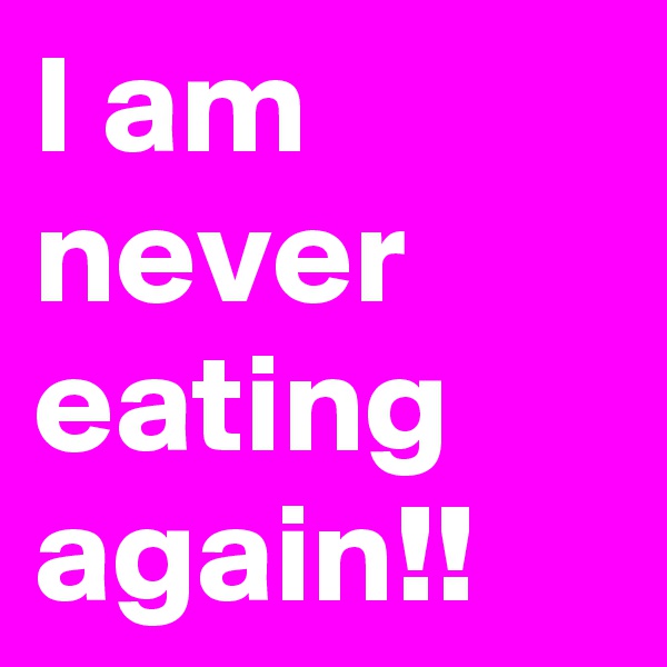 I am never eating again!!