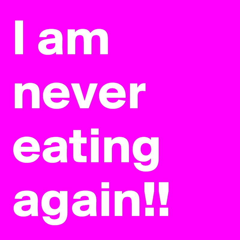 I am never eating again!!