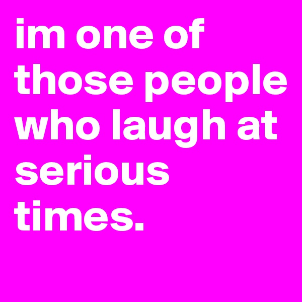 im one of those people who laugh at serious times.