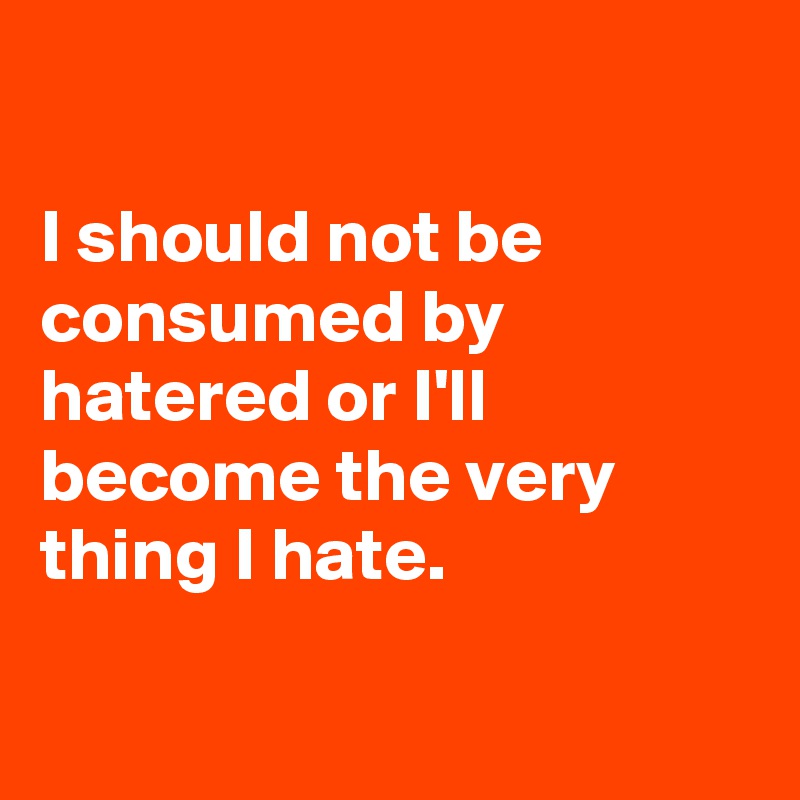

I should not be consumed by hatered or I'll become the very thing I hate.


