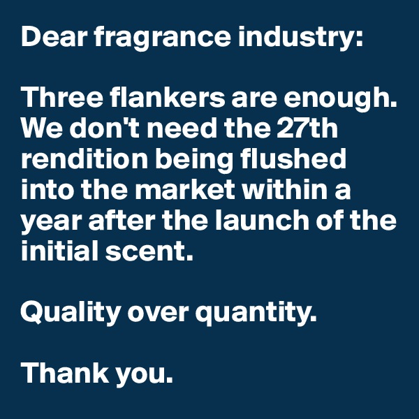 Dear fragrance industry: 

Three flankers are enough. 
We don't need the 27th rendition being flushed into the market within a year after the launch of the initial scent. 

Quality over quantity. 

Thank you. 