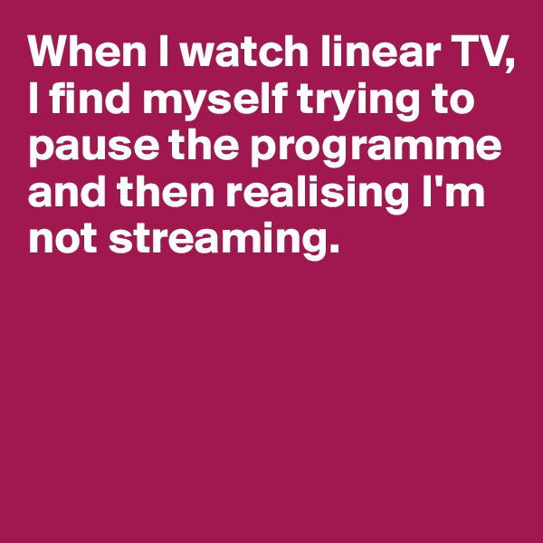 When I watch linear TV, I find myself trying to pause the programme and then realising I'm not streaming. 





