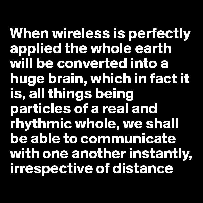 
When wireless is perfectly applied the whole earth will be converted into a huge brain, which in fact it is, all things being particles of a real and rhythmic whole, we shall be able to communicate with one another instantly, irrespective of distance