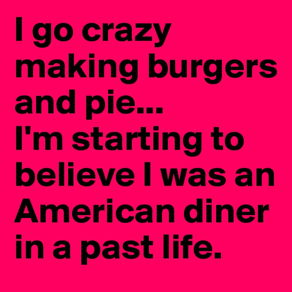 I go crazy making burgers and pie...
I'm starting to believe I was an American diner in a past life.