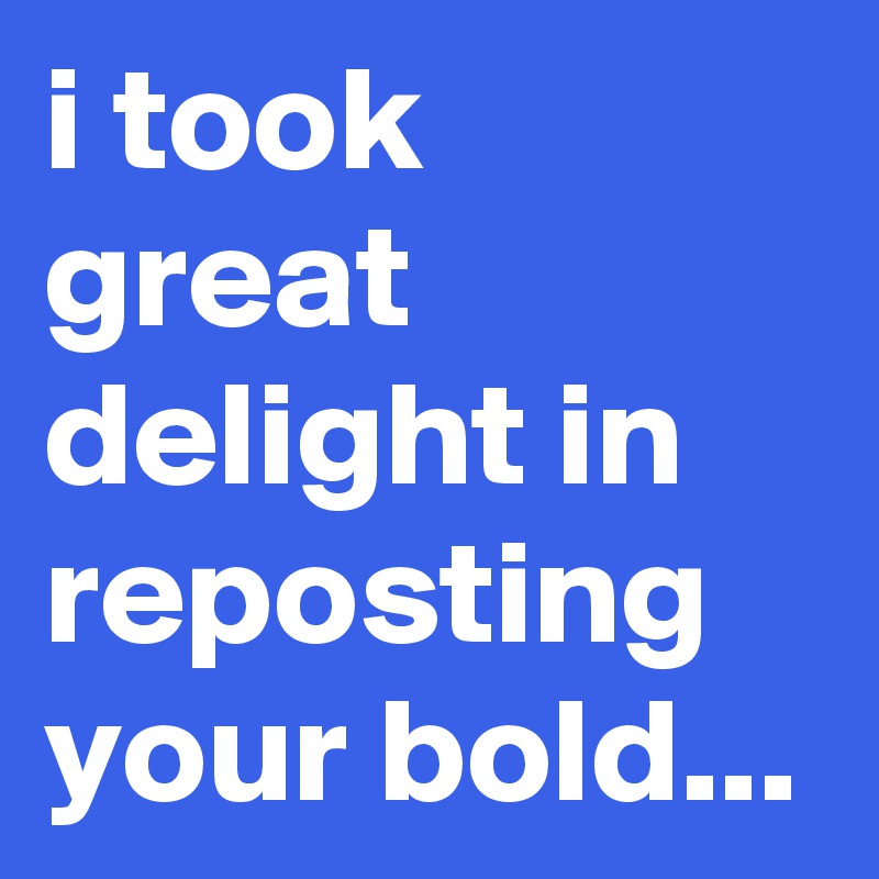 i took great delight in reposting your bold...