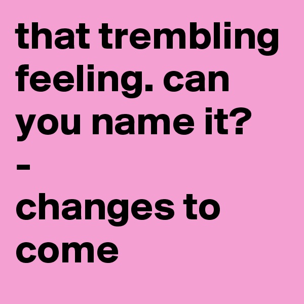 that trembling feeling. can you name it?
-            changes to come