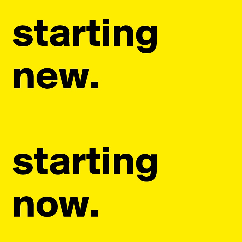 starting new. 

starting now.