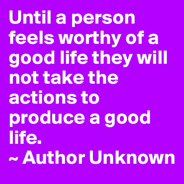 Until a person feels worthy of a good life they will not take the actions to produce a good life. 
~ Author Unknown