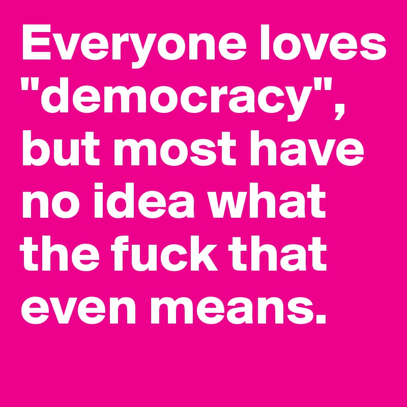 Everyone loves "democracy", but most have no idea what the fuck that even means.