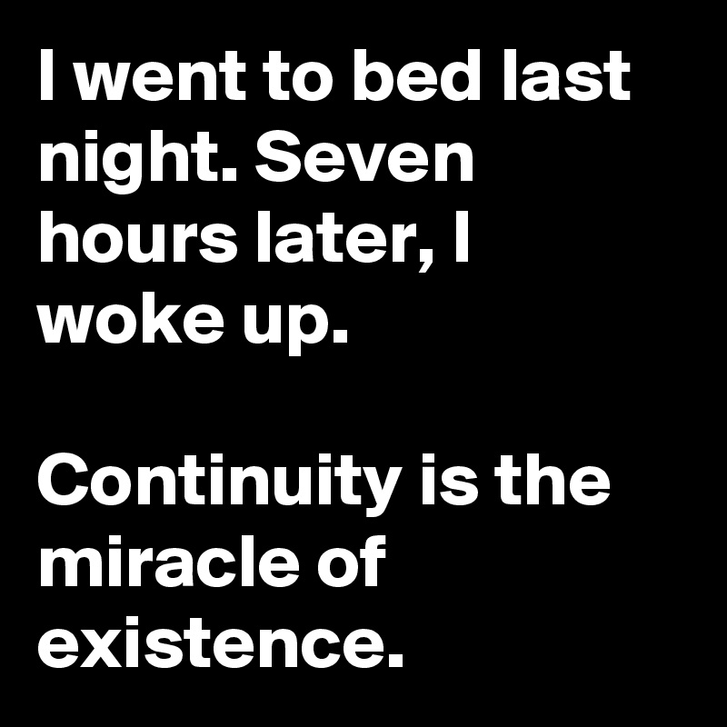 I went to bed last night. Seven hours later, I woke up.

Continuity is the miracle of existence.