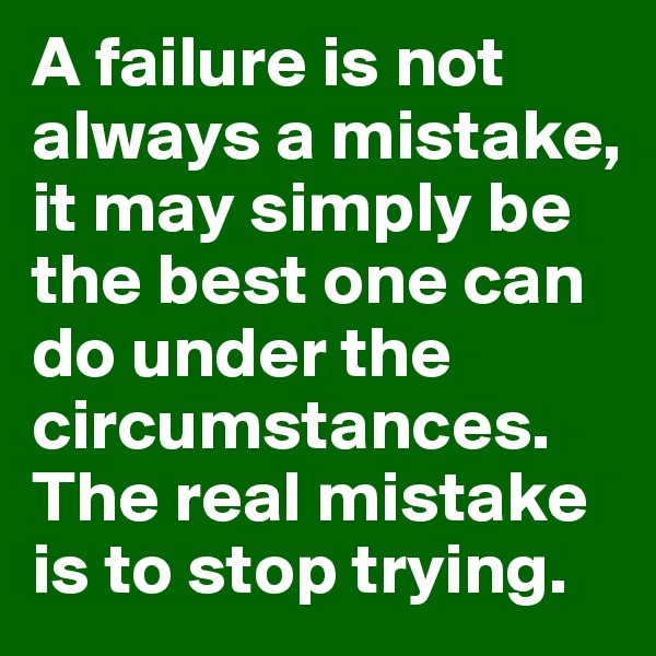 A failure is not always a mistake, it may simply be the best one can do under the circumstances. The real mistake is to stop trying.