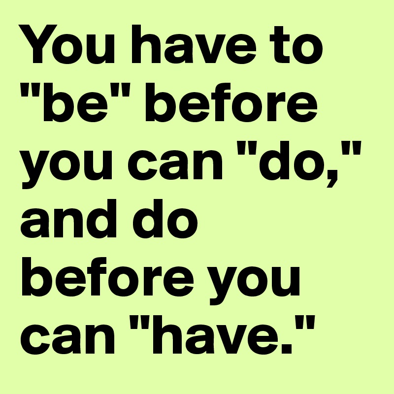 You have to "be" before you can "do," and do before you can "have."