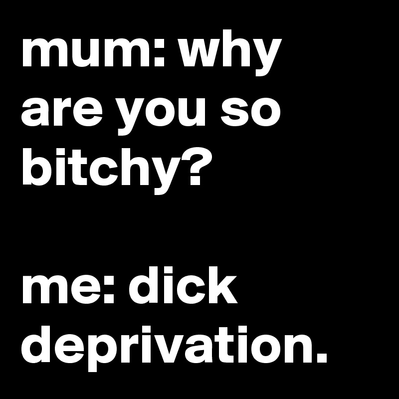 mum: why are you so bitchy?

me: dick deprivation. 