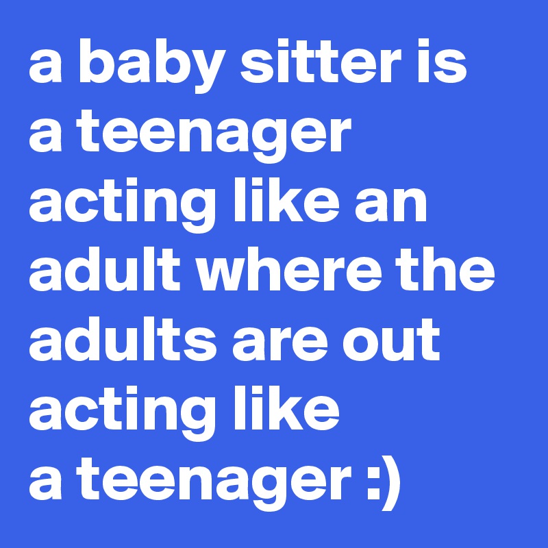 a baby sitter is a teenager acting like an adult where the adults are out acting like 
a teenager :)