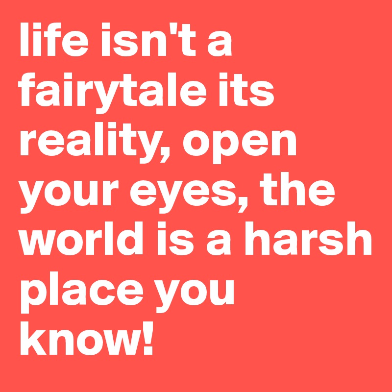 life isn't a fairytale its reality, open your eyes, the world is a harsh place you know! 