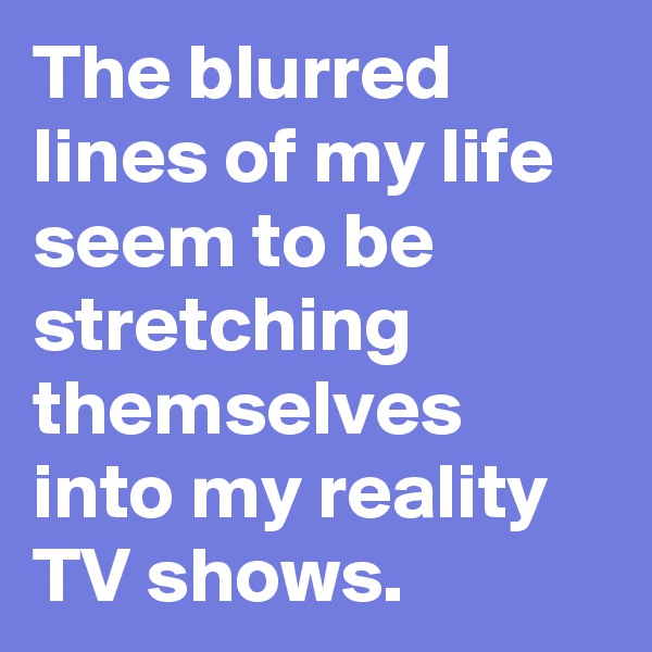 The blurred lines of my life seem to be stretching themselves into my reality  TV shows.