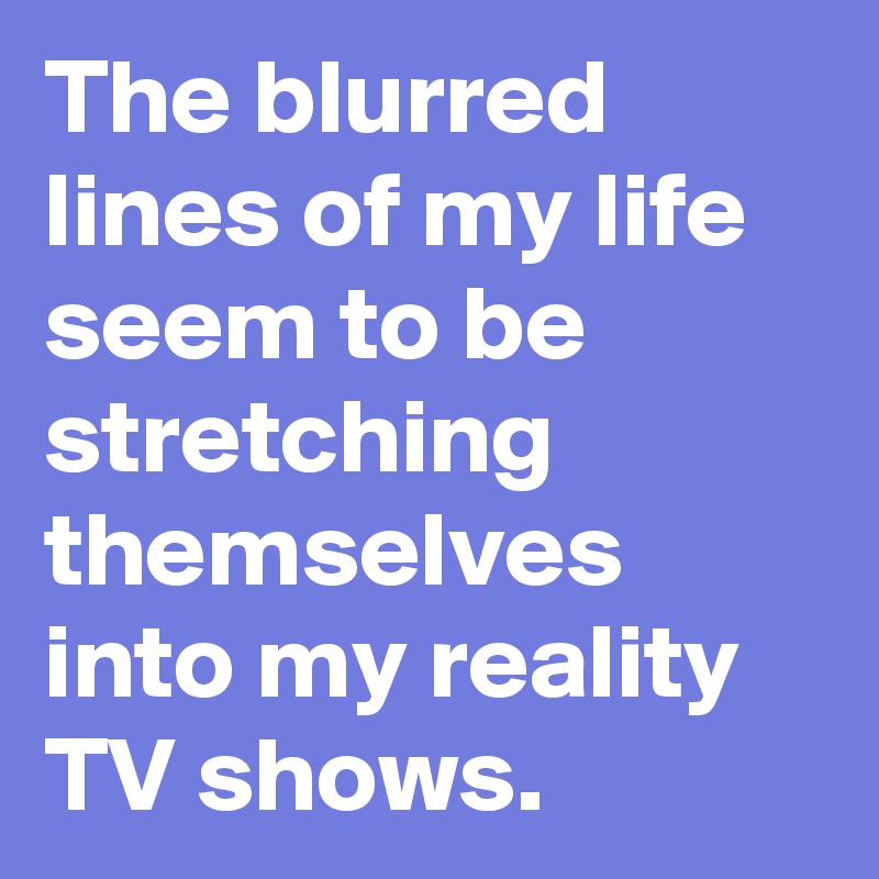 The blurred lines of my life seem to be stretching themselves into my reality  TV shows.
