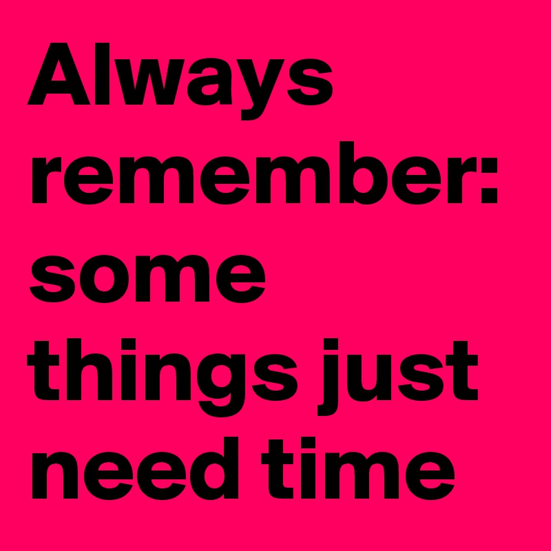 Always remember: 
some things just need time