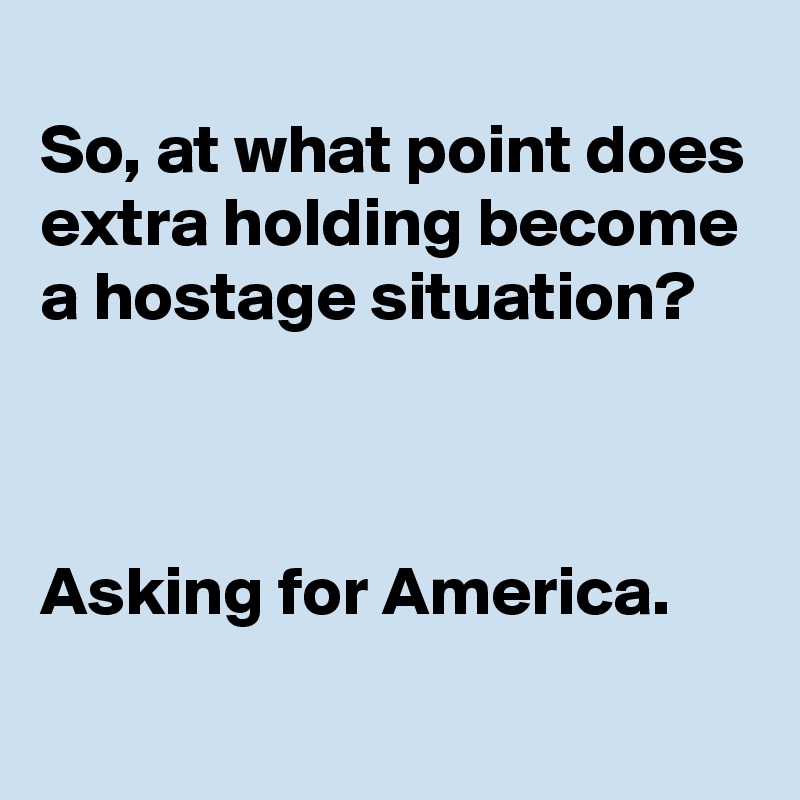 
So, at what point does extra holding become a hostage situation?



Asking for America.
