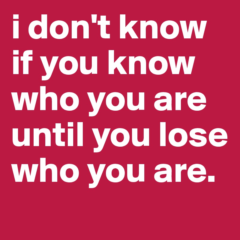 i don't know if you know who you are until you lose who you are.