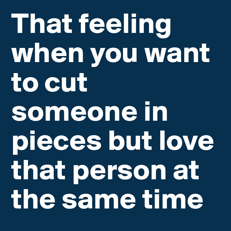 That feeling when you want to cut someone in pieces but love that person at the same time