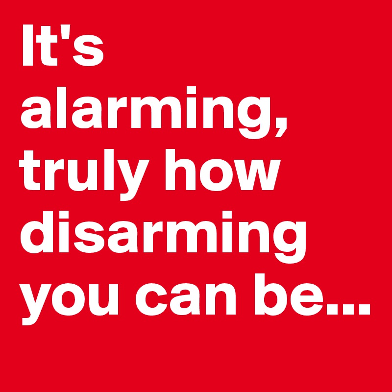 It's alarming, truly how disarming you can be...