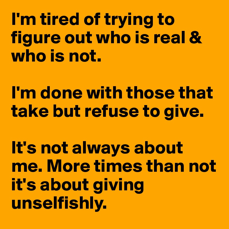 I'm tired of trying to figure out who is real & who is not. 

I'm done with those that take but refuse to give. 

It's not always about me. More times than not it's about giving unselfishly. 
