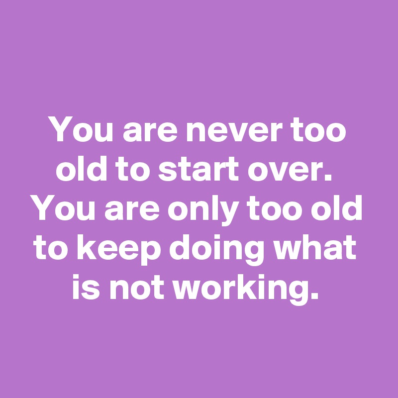 

You are never too old to start over. 
You are only too old to keep doing what is not working.

