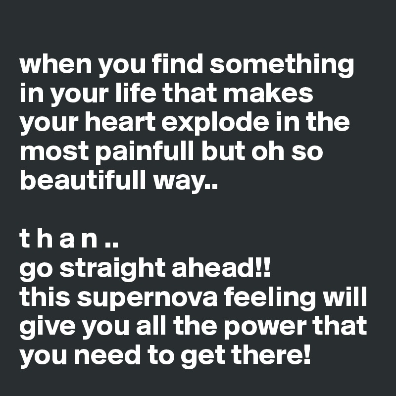 
when you find something in your life that makes your heart explode in the most painfull but oh so beautifull way..

t h a n .. 
go straight ahead!! 
this supernova feeling will give you all the power that you need to get there! 