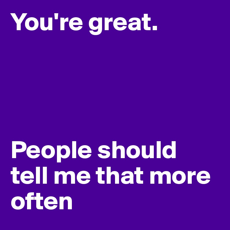 You're great. 




People should tell me that more often