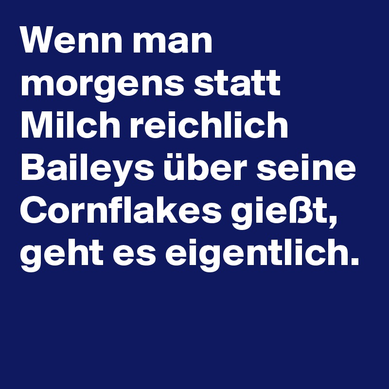 Wenn man morgens statt Milch reichlich Baileys über seine Cornflakes gießt, geht es eigentlich.

