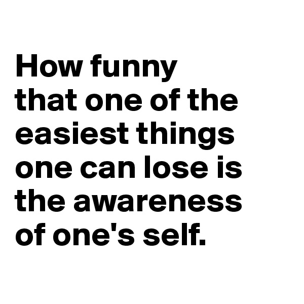 
How funny 
that one of the easiest things 
one can lose is 
the awareness 
of one's self.
