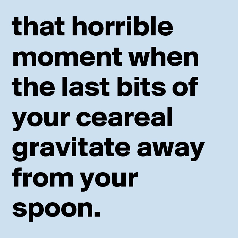 that horrible moment when the last bits of your ceareal gravitate away from your spoon.