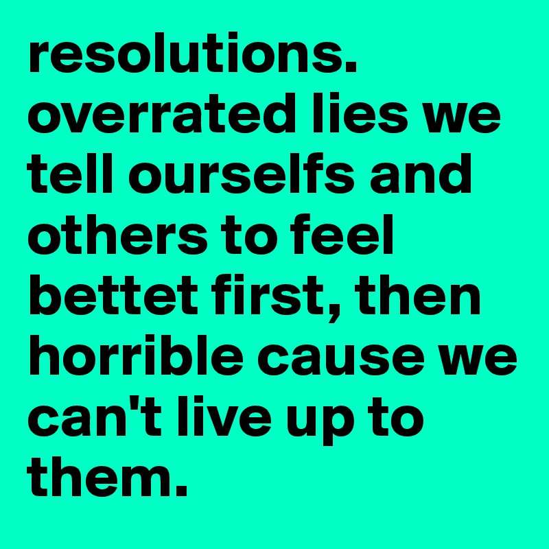 resolutions. overrated lies we tell ourselfs and others to feel bettet first, then horrible cause we can't live up to them.