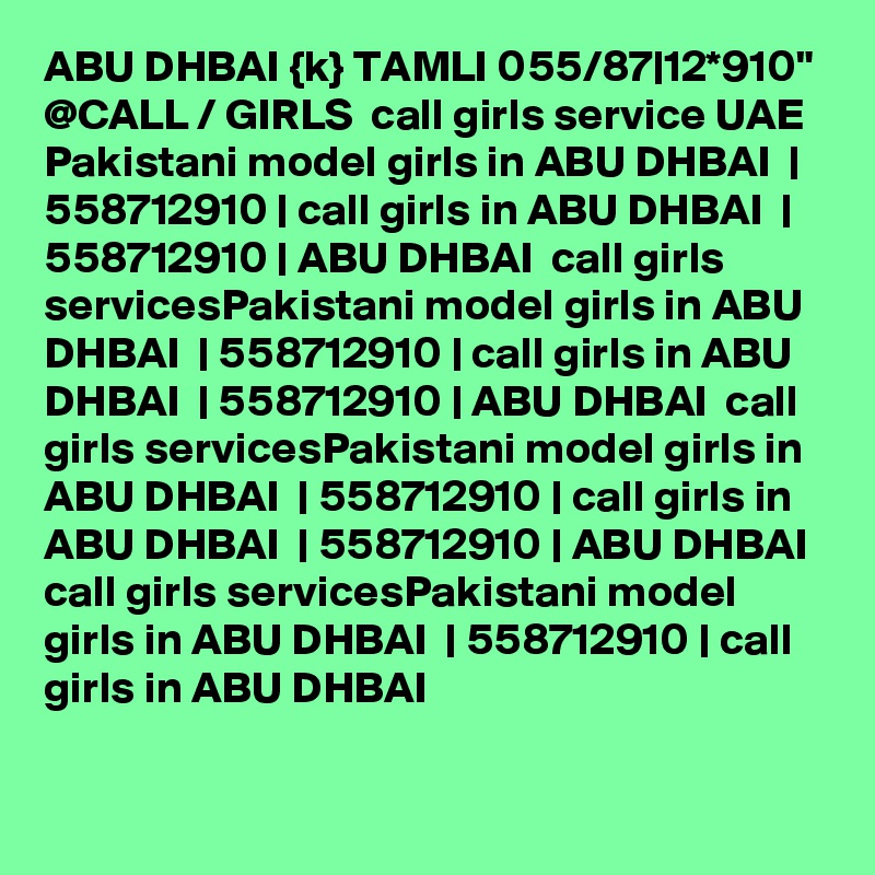 ABU DHBAI {k} TAMLI 055/87|12*910" @CALL / GIRLS  call girls service UAE Pakistani model girls in ABU DHBAI  | 558712910 | call girls in ABU DHBAI  | 558712910 | ABU DHBAI  call girls servicesPakistani model girls in ABU DHBAI  | 558712910 | call girls in ABU DHBAI  | 558712910 | ABU DHBAI  call girls servicesPakistani model girls in ABU DHBAI  | 558712910 | call girls in ABU DHBAI  | 558712910 | ABU DHBAI  call girls servicesPakistani model girls in ABU DHBAI  | 558712910 | call girls in ABU DHBAI  