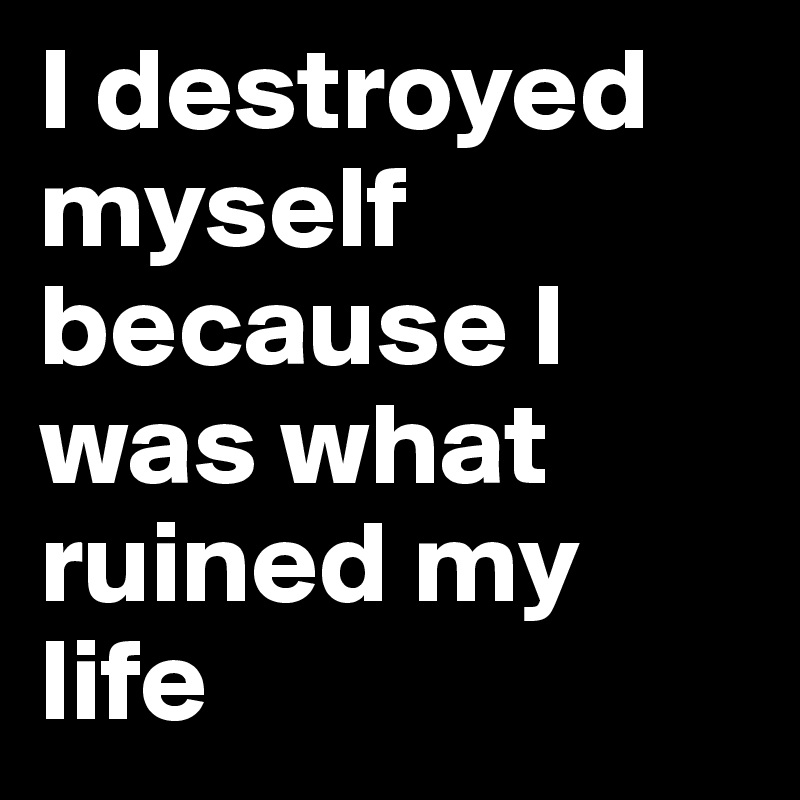 I destroyed myself because I was what ruined my life