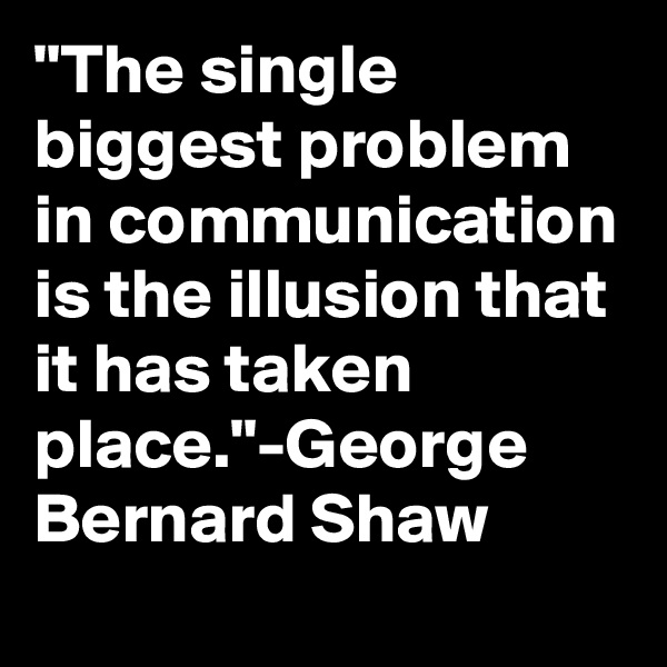 "The single biggest problem in communication is the illusion that it has taken place."-George Bernard Shaw