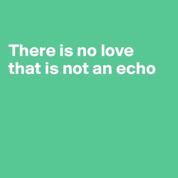 

There is no love 
that is not an echo




