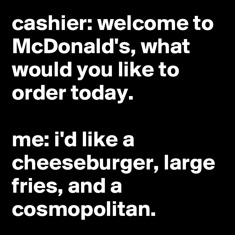 cashier: welcome to McDonald's, what would you like to order today.

me: i'd like a cheeseburger, large fries, and a cosmopolitan.