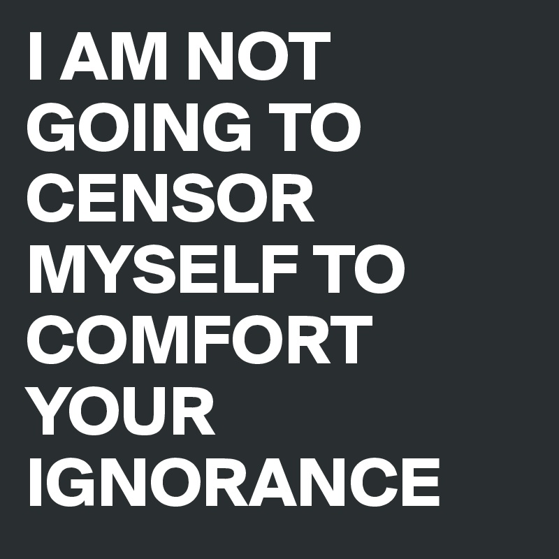 I AM NOT GOING TO CENSOR MYSELF TO COMFORT YOUR IGNORANCE
