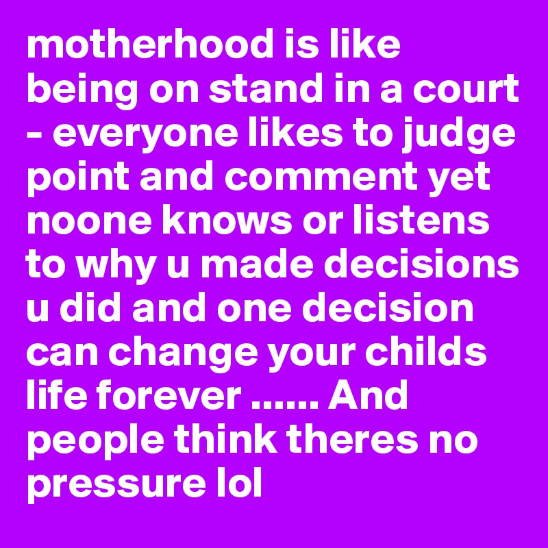 motherhood is like being on stand in a court - everyone likes to judge point and comment yet noone knows or listens to why u made decisions u did and one decision can change your childs life forever ...... And people think theres no pressure lol