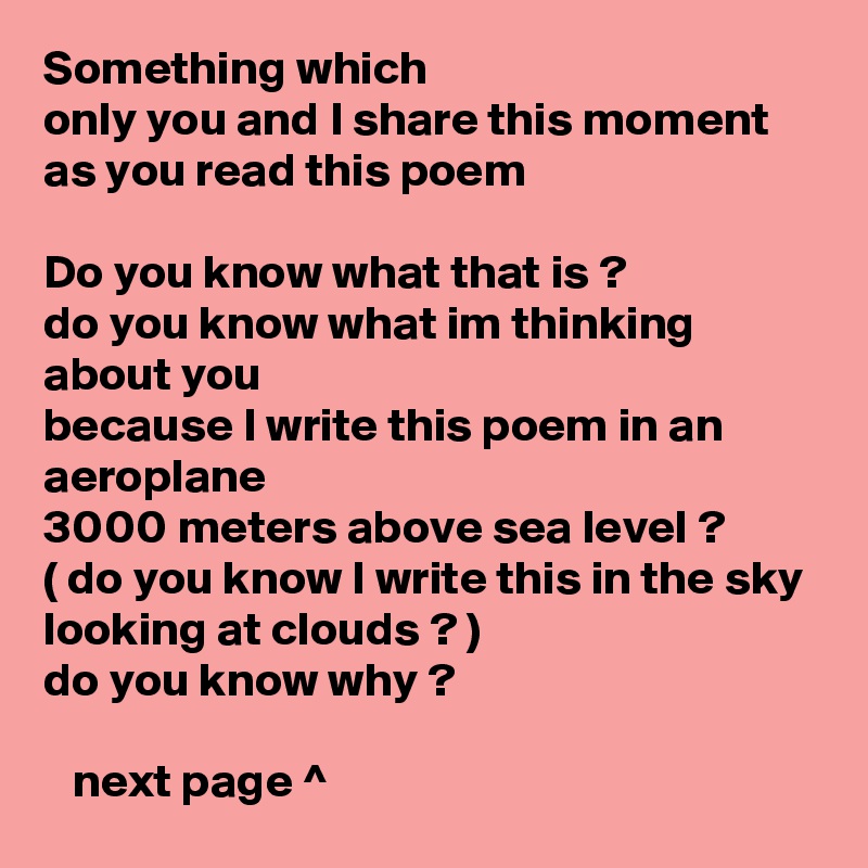 Something which
only you and I share this moment 
as you read this poem

Do you know what that is ?
do you know what im thinking about you
because I write this poem in an aeroplane
3000 meters above sea level ?
( do you know I write this in the sky 
looking at clouds ? )
do you know why ?

   next page ^