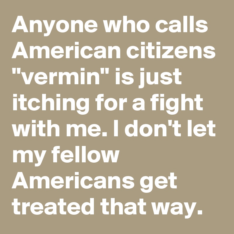 Anyone who calls American citizens "vermin" is just itching for a fight with me. I don't let my fellow Americans get treated that way.